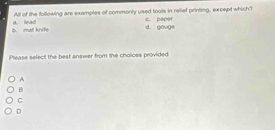 all of the following are examples of commonly used tools in relief printing, except which?\na. lead\nc. paper\nb. mat knife\nd. gouge\nplease select the best answer from the choices provided\no a\no b\no c\no d