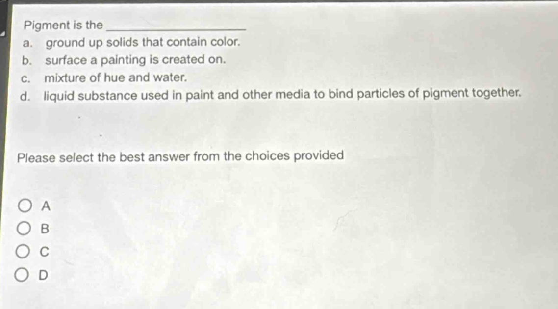 pigment is the \n a. ground up solids that contain color.\n b. surface a painting is created on.\n c. mixture of hue and water.\n d. liquid substance used in paint and other media to bind particles of pigment together.\n\nplease select the best answer from the choices provided\n\n○ a\n○ b\n○ c\n○ d