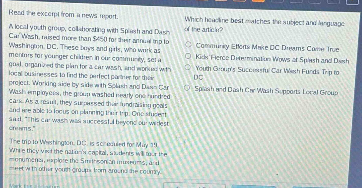 read the excerpt from a news report. a local youth group, collaborating with splash and dash car wash, raised more than $450 for their annual trip to washington, dc. these boys and girls, who work as mentors for younger children in our community, set a goal, organized the plan for a car wash, and worked with local businesses to find the perfect partner for their project. working side by side with splash and dash car wash employees, the group washed nearly one hundred cars. as a result, they surpassed their fundraising goals and are able to focus on planning their trip. one student said, “this car wash was successful beyond our wildest dreams.” the trip to washington, dc, is scheduled for may 19. while they visit the nation’s capital, students will tour the monuments, explore the smithsonian museums, and meet with other youth groups from around the country. which headline best matches the subject and language of the article? community efforts make dc dreams come true kids’ fierce determination wows at splash and dash youth group’s successful car wash funds trip to dc splash and dash car wash supports local group