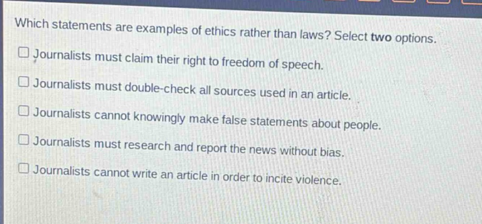 which statements are examples of ethics rather than laws? select two options.\njournalists must claim their right to freedom of speech.\njournalists must double - check all sources used in an article.\njournalists cannot knowingly make false statements about people.\njournalists must research and report the news without bias.\njournalists cannot write an article in order to incite violence.