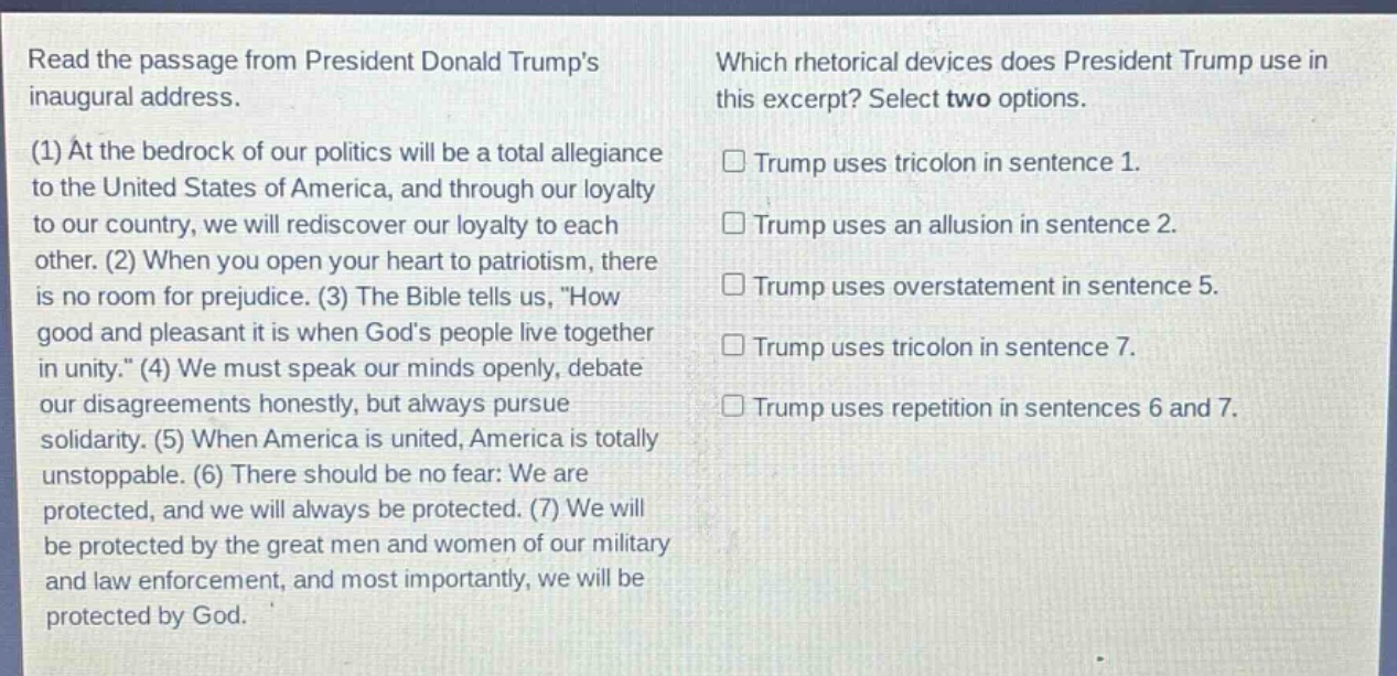 read the passage from president donald trumps inaugural address. (1) at the bedrock of our politics will be a total allegiance to the united states of america, and through our loyalty to our country, we will rediscover our loyalty to each other. (2) when you open your heart to patriotism, there is no room for prejudice. (3) the bible tells us, \how good and pleasant it is when gods people live together in unity.\ (4) we must speak our minds openly, debate our disagreements honestly, but always pursue solidarity. (5) when america is united, america is totally unstoppable. (6) there should be no fear: we are protected, and we will always be protected. (7) we will be protected by the great men and women of our military and law enforcement, and most importantly, we will be protected by god. which rhetorical devices does president trump use in this excerpt? select two options. □ trump uses tricolon in sentence 1. □ trump uses an allusion in sentence 2. □ trump uses overstatement in sentence 5. □ trump uses tricolon in sentence 7. □ trump uses repetition in sentences 6 and 7.