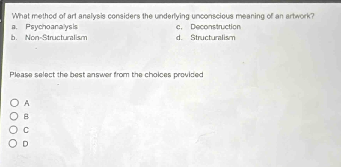 what method of art analysis considers the underlying unconscious meaning of an artwork?\na. psychoanalysis c. deconstruction\nb. non - structuralism d. structuralism\nplease select the best answer from the choices provided\no a\no b\no c\no d