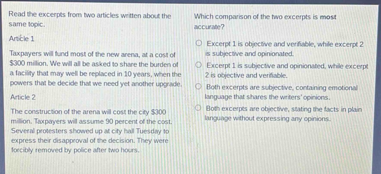 read the excerpts from two articles written about the same topic.\narticle 1\ntaxpayers will fund most of the new arena, at a cost of $300 million. we will all be asked to share the burden of a facility that may well be replaced in 10 years, when the powers that be decide that we need yet another upgrade.\narticle 2\nthe construction of the arena will cost the city $300 million. taxpayers will assume 90 percent of the cost. several protesters showed up at city hall tuesday to express their disapproval of the decision. they were forcibly removed by police after two hours.\nwhich comparison of the two excerpts is most accurate?\n○ excerpt 1 is objective and verifiable, while excerpt 2 is subjective and opinionated.\n○ excerpt 1 is subjective and opinionated, while excerpt 2 is objective and verifiable.\n○ both excerpts are subjective, containing emotional language that shares the writers’ opinions.\n○ both excerpts are objective, stating the facts in plain language without expressing any opinions.