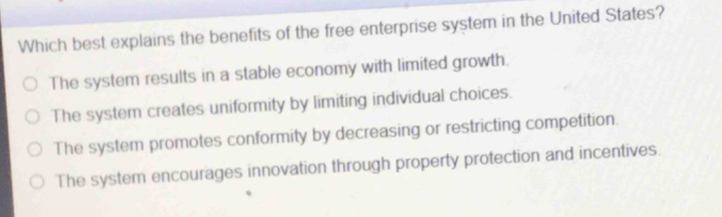 which best explains the benefits of the free enterprise system in the united states?\nthe system results in a stable economy with limited growth.\nthe system creates uniformity by limiting individual choices.\nthe system promotes conformity by decreasing or restricting competition.\nthe system encourages innovation through property protection and incentives.