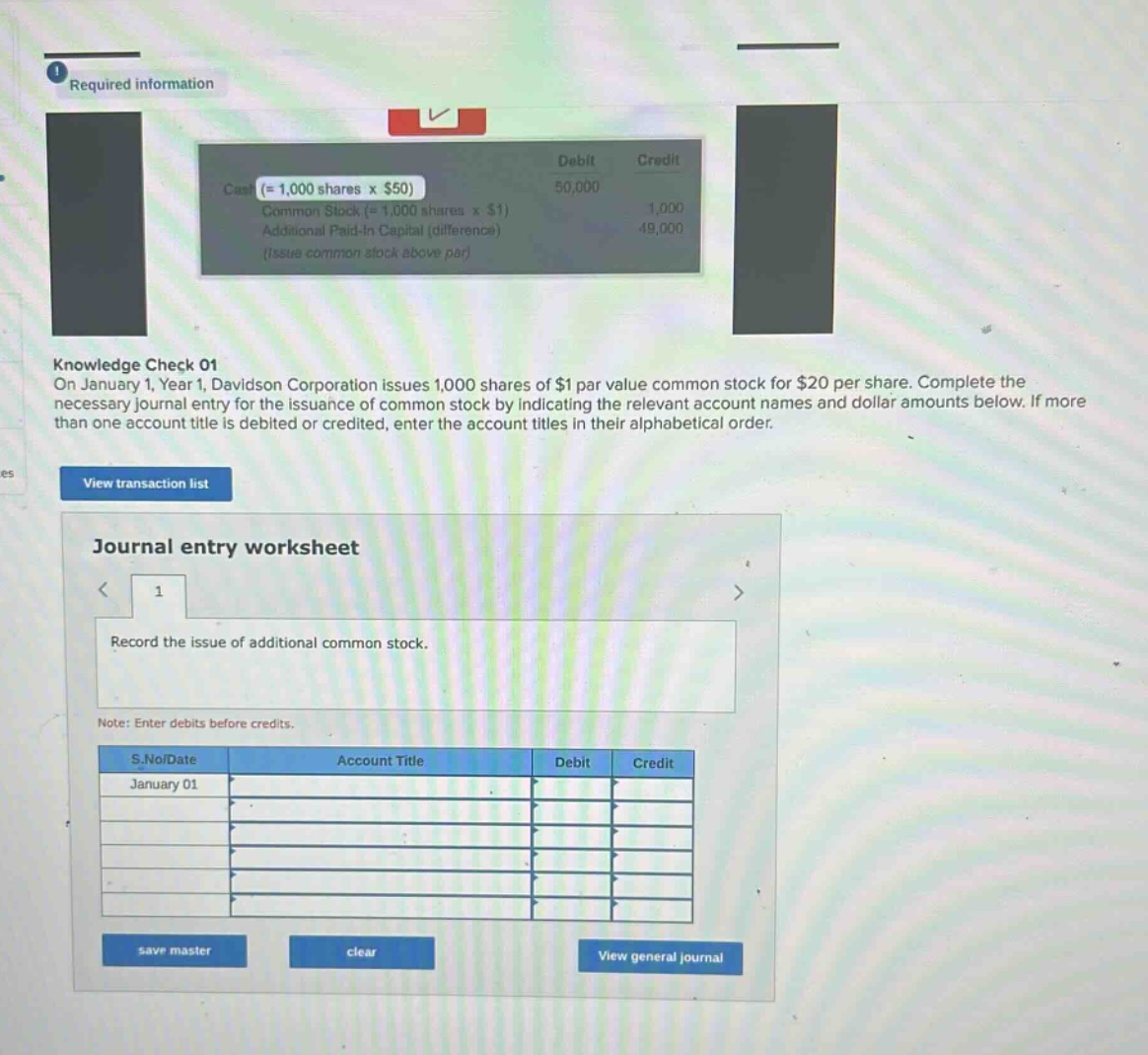 required information\nknowledge check 01\non january 1, year 1, davidson corporation issues 1,000 shares of $1 par - value common stock for $20 per share. complete the necessary journal entry for the issuance of common stock by indicating the relevant account names and dollar amounts below. if more than one account title is debited or credited, enter the account titles in their alphabetical order.\nview transaction list\njournal entry worksheet\n1\nrecord the issue of additional common stock.\nnote: enter debits before credits.\ns.no/date account title debit credit\njanuary 01