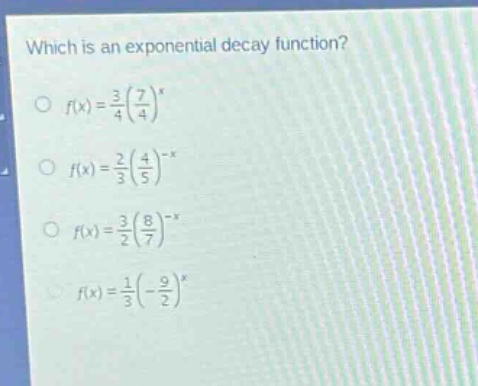 which is an exponential decay function?\n$\\circ\\ f(x)=\\frac{3}{4}(\\frac{7}{4})^x$\n$\\circ\\ f(x)=\\frac{2}{3}(\\frac{4}{5})^{-x}$\n$\\circ\\ f(x)=\\frac{3}{2}(\\frac{8}{7})^{-x}$\n$\\circ\\ f(x)=\\frac{1}{3}(-\\frac{9}{2})^x$