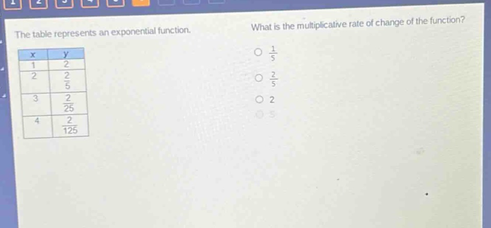 the table represents an exponential function. what is the multiplicative rate of change of the function?\n|x|y|\n|1|2|\n|2|2/5|\n|3|2/25|\n|4|2/125|\no 1/5\no 2/5\no 2\no 5