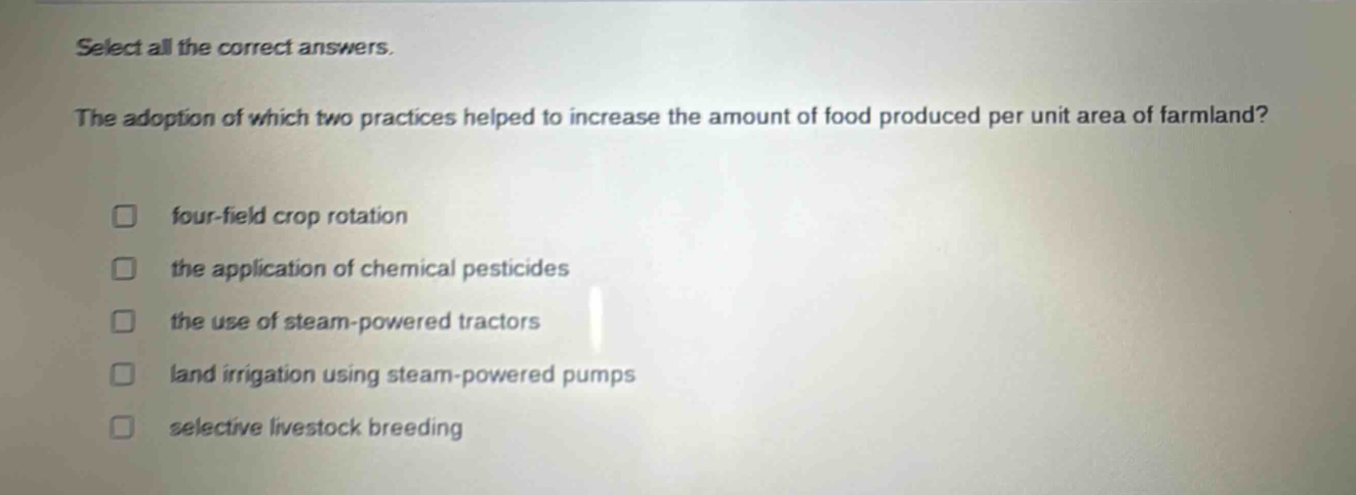 select all the correct answers.\nthe adoption of which two practices helped to increase the amount of food produced per unit area of farmland?\n□ four - field crop rotation\n□ the application of chemical pesticides\n□ the use of steam - powered tractors\n□ land irrigation using steam - powered pumps\n□ selective livestock breeding