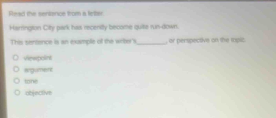 read the sentence from a letter. harrington city park has recently become quite run - down. this sentence is an example of the writers_______, or perspective on the topic. viewpoint argument tone objective