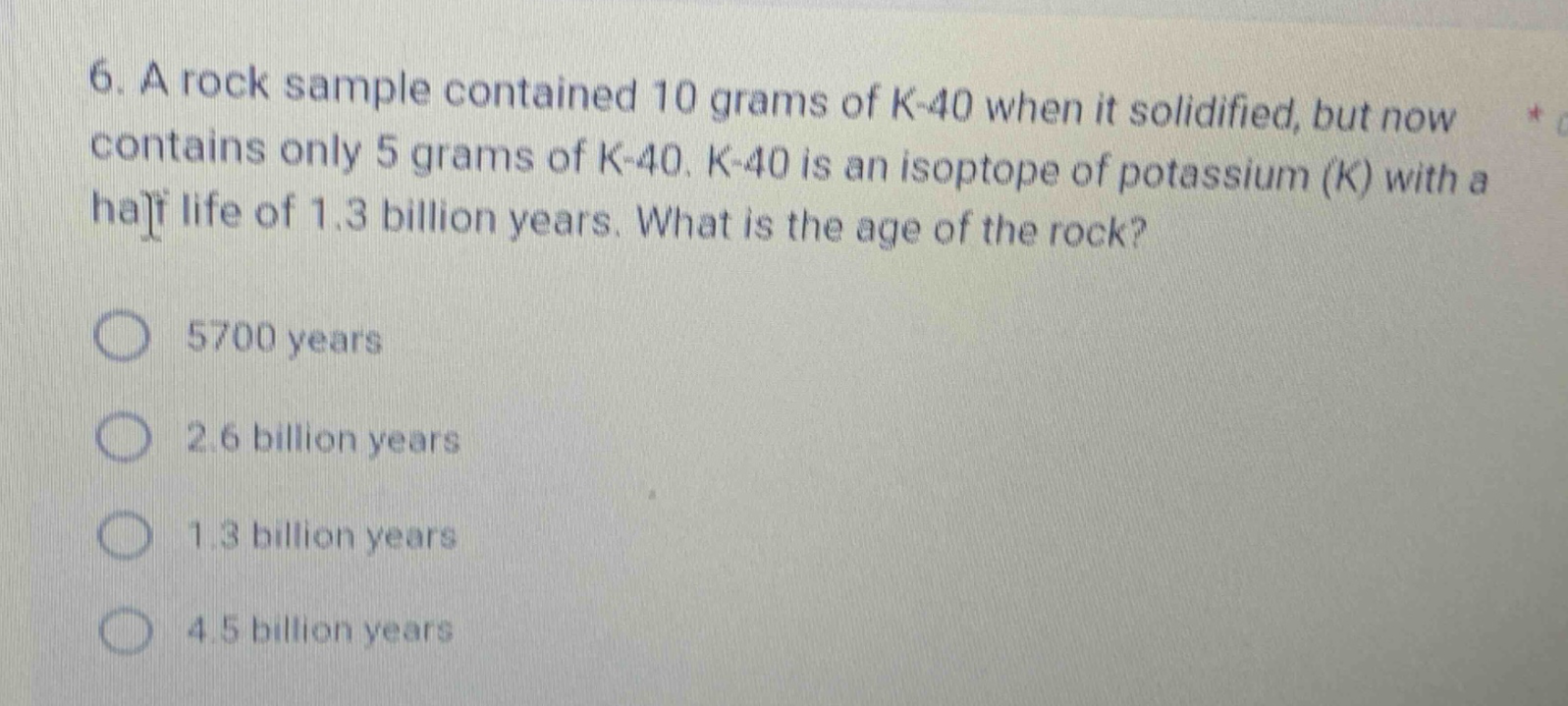 6. a rock sample contained 10 grams of k - 40 when it solidified, but now contains only 5 grams of k - 40. k - 40 is an isotope of potassium (k) with a half life of 1.3 billion years. what is the age of the rock?\n5700 years\n2.6 billion years\n1.3 billion years\n4.5 billion years