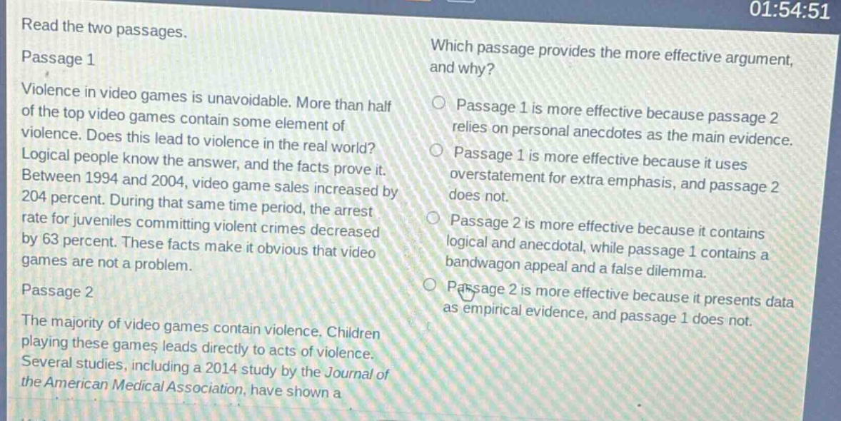 read the two passages.\npassage 1\nviolence in video games is unavoidable. more than half of the top video games contain some element of violence. does this lead to violence in the real world? logical people know the answer, and the facts prove it. between 1994 and 2004, video game sales increased by 204 percent. during that same time period, the arrest rate for juveniles committing violent crimes decreased by 63 percent. these facts make it obvious that video games are not a problem.\npassage 2\nthe majority of video games contain violence. children playing these games leads directly to acts of violence. several studies, including a 2014 study by the journal of the american medical association, have shown a\nwhich passage provides the more effective argument, and why?\npassage 1 is more effective because passage 2 relies on personal anecdotes as the main evidence.\npassage 1 is more effective because it uses overstatement for extra emphasis, and passage 2 does not.\npassage 2 is more effective because it contains logical and anecdotal, while passage 1 contains a bandwagon appeal and a false dilemma.\npassage 2 is more effective because it presents data as empirical evidence, and passage 1 does not.
