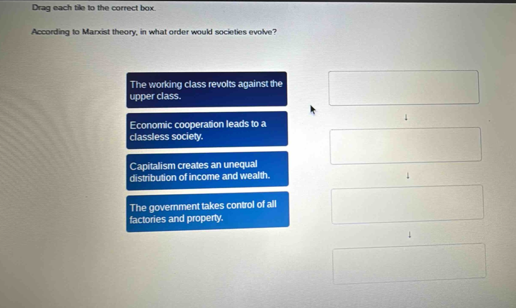 drag each tile to the correct box. according to marxist theory, in what order would societies evolve? the working class revolts against the upper class. economic cooperation leads to a classless society. capitalism creates an unequal distribution of income and wealth. the government takes control of all factories and property.