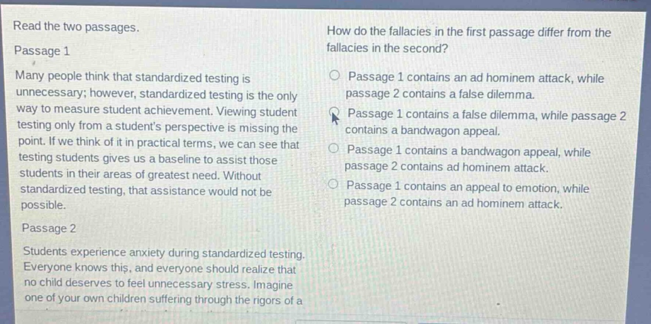 read the two passages.\npassage 1\nmany people think that standardized testing is unnecessary; however, standardized testing is the only way to measure student achievement. viewing student testing only from a students perspective is missing the point. if we think of it in practical terms, we can see that testing students gives us a baseline to assist those students in their areas of greatest need. without standardized testing, that assistance would not be possible.\npassage 2\nstudents experience anxiety during standardized testing. everyone knows this, and everyone should realize that no child deserves to feel unnecessary stress. imagine one of your own children suffering through the rigors of a\nhow do the fallacies in the first passage differ from the fallacies in the second?\npassage 1 contains an ad hominem attack, while passage 2 contains a false dilemma.\npassage 1 contains a false dilemma, while passage 2 contains a bandwagon appeal.\npassage 1 contains a bandwagon appeal, while passage 2 contains ad hominem attack.\npassage 1 contains an appeal to emotion, while passage 2 contains an ad hominem attack.