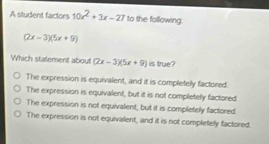 a student factors $10x^{2}+3x - 27$ to the following. $(2x - 3)(5x + 9)$ which statement about $(2x - 3)(5x + 9)$ is true? the expression is equivalent, and it is completely factored. the expression is equivalent, but it is not completely factored. the expression is not equivalent, but it is completely factored. the expression is not equivalent, and it is not completely factored.