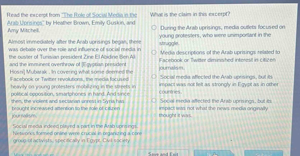 read the excerpt from the role of social media in the arab uprisings by heather brown, emily guskin, and amy mitchell. almost immediately after the arab uprisings began, there was debate over the role and influence of social media in the ouster of tunisian president zine el abidine ben ali and the imminent overthrow of egyptian president hosni mubarak. in covering what some deemed the facebook or twitter revolutions, the media focused heavily on young protesters mobilizing in the streets in political opposition, smartphones in hand. and since then, the violent and sectarian unrest in syria has brought increased attention to the role of citizen journalism. social media indeed played a part in the arab uprisings. networks formed online were crucial in organizing a core group of activists, specifically in egypt. civil society. what is the claim in this excerpt? during the arab uprisings, media outlets focused on young protesters, who were unimportant in the struggle. media descriptions of the arab uprisings related to facebook or twitter diminished interest in citizen journalism. social media affected the arab uprisings, but its impact was not felt as strongly in egypt as in other countries. social media affected the arab uprisings, but its impact was not what the news media originally thought it was.