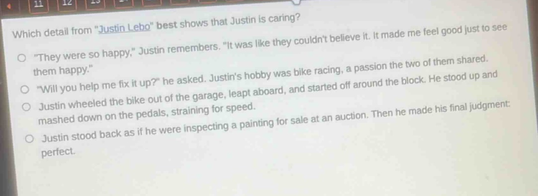 which detail from \justin lebo\ best shows that justin is caring?\n\they were so happy,\ justin remembers. \it was like they couldnt believe it. it made me feel good just to see them happy.\\n\will you help me fix it up?\ he asked. justins hobby was bike racing, a passion the two of them shared.\njustin wheeled the bike out of the garage, leapt aboard, and started off around the block. he stood up and mashed down on the pedals, straining for speed.\njustin stood back as if he were inspecting a painting for sale at an auction. then he made his final judgment: perfect.