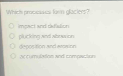 which processes form glaciers?\nimpact and deflation\nplucking and abrasion\ndeposition and erosion\naccumulation and compaction