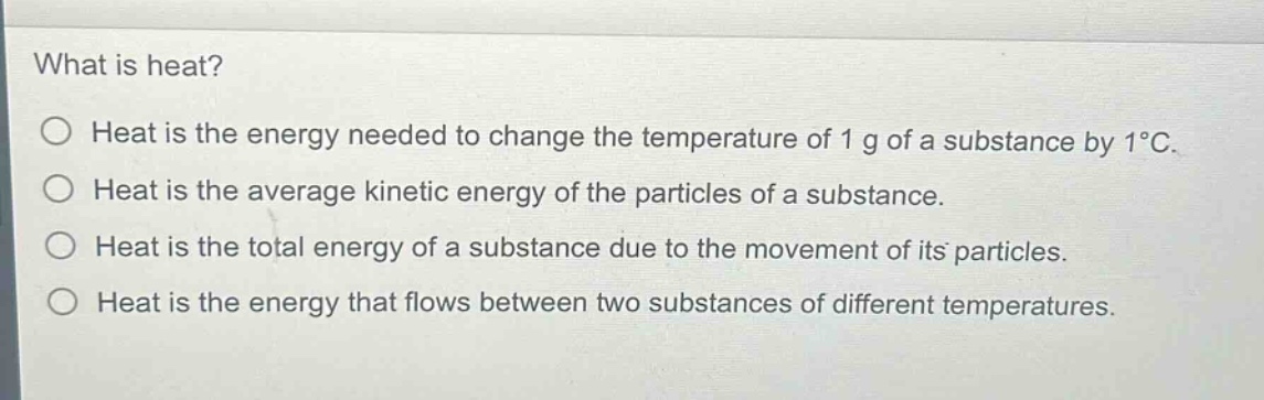 what is heat?\nheat is the energy needed to change the temperature of 1 g of a substance by 1°c.\nheat is the average kinetic energy of the particles of a substance.\nheat is the total energy of a substance due to the movement of its particles.\nheat is the energy that flows between two substances of different temperatures.