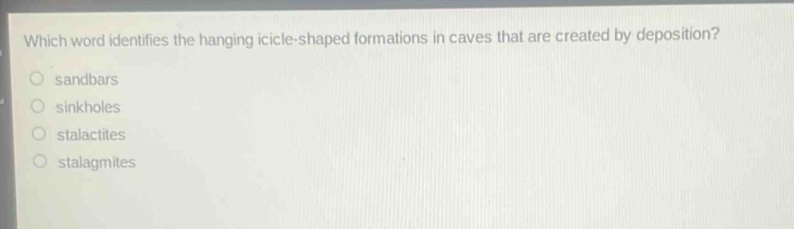 which word identifies the hanging icicle - shaped formations in caves that are created by deposition?\n○ sandbars\n○ sinkholes\n○ stalactites\n○ stalagmites