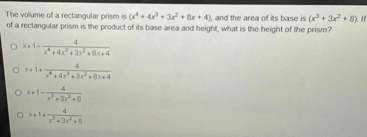 the volume of a rectangular prism is $(x^{4}+4x^{3}+3x^{2}+8x + 4)$, and the area of its base is $(x^{3}+3x^{2}+8)$. if the volume of a rectangular prism is the product of its base area and height, what is the height of the prism?\n$x + 1-\frac{4}{x^{4}+4x^{3}+3x^{2}+8x + 4}$\n$x + 1+\frac{4}{x^{4}+4x^{3}+3x^{2}+8x + 4}$\n$x + 1-\frac{4}{x^{3}+3x^{2}+8}$\n$x + 1+\frac{4}{x^{3}+3x^{2}+8}$