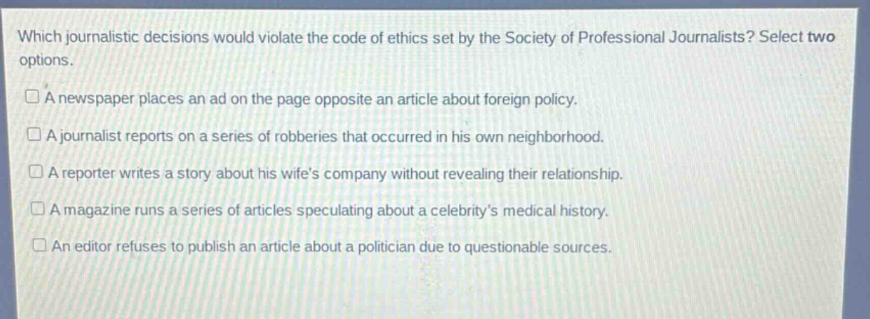which journalistic decisions would violate the code of ethics set by the society of professional journalists? select two options.\n□ a newspaper places an ad on the page opposite an article about foreign policy.\n□ a journalist reports on a series of robberies that occurred in his own neighborhood.\n□ a reporter writes a story about his wifes company without revealing their relationship.\n□ a magazine runs a series of articles speculating about a celebritys medical history.\n□ an editor refuses to publish an article about a politician due to questionable sources.