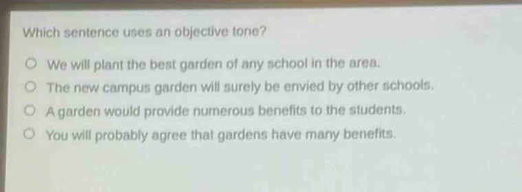 which sentence uses an objective tone?\no we will plant the best garden of any school in the area.\no the new campus garden will surely be envied by other schools.\no a garden would provide numerous benefits to the students.\no you will probably agree that gardens have many benefits.