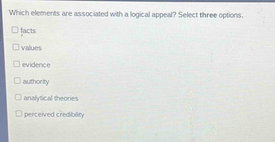 which elements are associated with a logical appeal? select three options. \n□ facts\n□ values\n□ evidence\n□ authority\n□ analytical theories\n□ perceived credibility