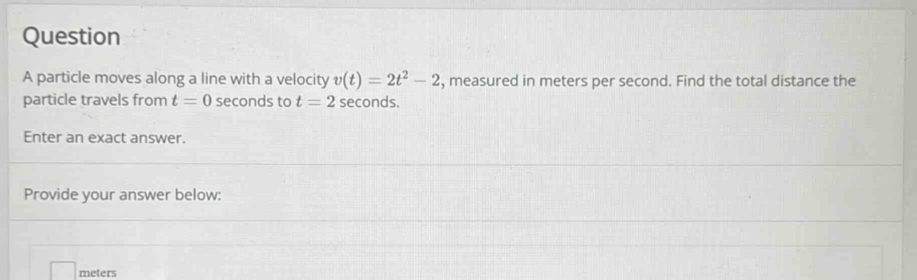 question\na particle moves along a line with a velocity $v(t)=2t^{2}-2$, measured in meters per second. find the total distance the particle travels from $t = 0$ seconds to $t = 2$ seconds.\nenter an exact answer.\nprovide your answer below:\n\nmeters