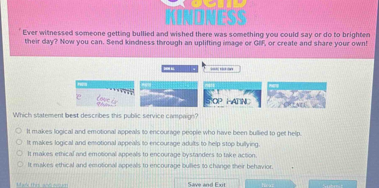 ever witnessed someone getting bullied and wished there was something you could say or do to brighten their day? now you can. send kindness through an uplifting image or gif, or create and share your own! which statement best describes this public service campaign? it makes logical and emotional appeals to encourage people who have been bullied to get help. it makes logical and emotional appeals to encourage adults to help stop bullying. it makes ethical and emotional appeals to encourage bystanders to take action. it makes ethical and emotional appeals to encourage bullies to change their behavior.
