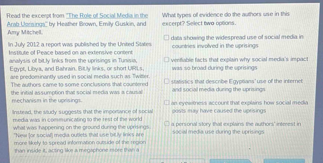read the excerpt from the role of social media in the arab uprisings by heather brown, emily guskin, and amy mitchell.\nin july 2012 a report was published by the united states institute of peace based on an extensive content analysis of bit.ly links from the uprisings in tunisia, egypt, libya, and bahrain. bit.ly links, or short urls, are predominantly used in social media such as twitter. the authors came to some conclusions that countered the initial assumption that social media was a causal mechanism in the uprisings.\ninstead, the study suggests that the importance of social media was in communicating to the rest of the world what was happening on the ground during the uprisings. new or social media outlets that use bit.ly links are more likely to spread information outside of the region than inside it, acting like a megaphone more than a\nwhat types of evidence do the authors use in this excerpt? select two options.\n□ data showing the widespread use of social media in countries involved in the uprisings\n□ verifiable facts that explain why social medias impact was so broad during the uprisings\n□ statistics that describe egyptians use of the internet and social media during the uprisings\n□ an eyewitness account that explains how social media posts may have caused the uprisings\n□ a personal story that explains the authors interest in social media use during the uprisings