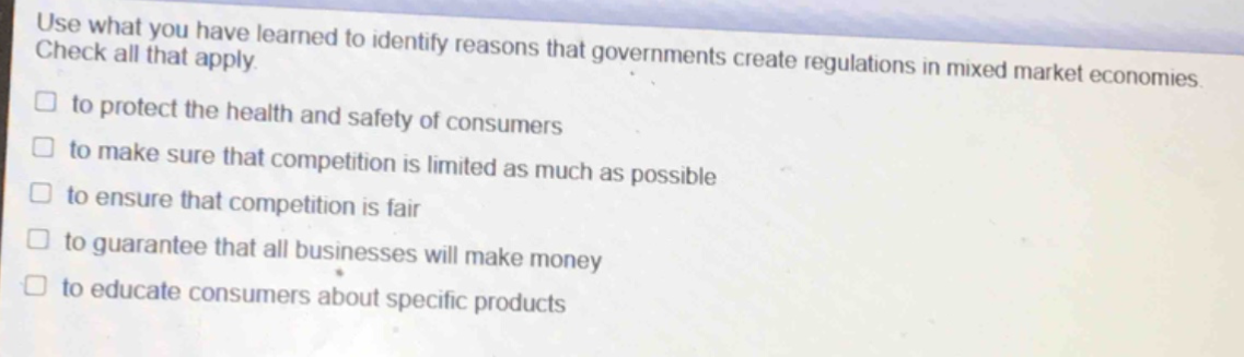 use what you have learned to identify reasons that governments create regulations in mixed market economies. check all that apply. to protect the health and safety of consumers to make sure that competition is limited as much as possible to ensure that competition is fair to guarantee that all businesses will make money to educate consumers about specific products