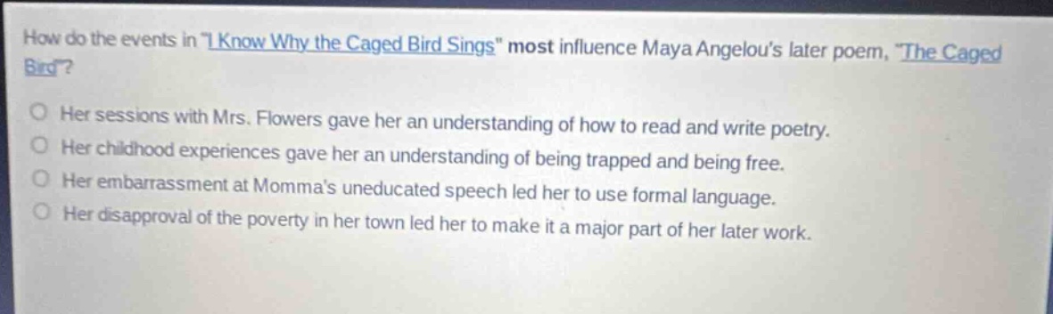 how do the events in \i know why the caged bird sings\ most influence maya angelous later poem, \the caged bird\?\nher sessions with mrs. flowers gave her an understanding of how to read and write poetry.\nher childhood experiences gave her an understanding of being trapped and being free.\nher embarrassment at mommas uneducated speech led her to use formal language.\nher disapproval of the poverty in her town led her to make it a major part of her later work.