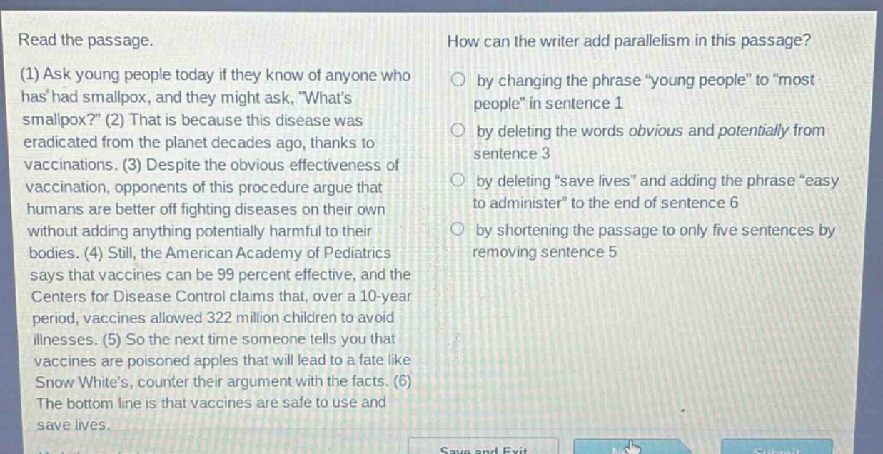 read the passage.\n(1) ask young people today if they know of anyone who has had smallpox, and they might ask, \whats smallpox?\ (2) that is because this disease was eradicated from the planet decades ago, thanks to vaccinations. (3) despite the obvious effectiveness of vaccination, opponents of this procedure argue that humans are better off fighting diseases on their own without adding anything potentially harmful to their bodies. (4) still, the american academy of pediatrics says that vaccines can be 99 percent effective, and the centers for disease control claims that, over a 10 - year period, vaccines allowed 322 million children to avoid illnesses. (5) so the next time someone tells you that vaccines are poisoned apples that will lead to a fate like snow whites, counter their argument with the facts. (6) the bottom line is that vaccines are safe to use and save lives.\nhow can the writer add parallelism in this passage?\nby changing the phrase \young people\ to \most people\ in sentence 1\nby deleting the words obvious and potentially from sentence 3\nby deleting \save lives\ and adding the phrase \easy to administer\ to the end of sentence 6\nby shortening the passage to only five sentences by removing sentence 5