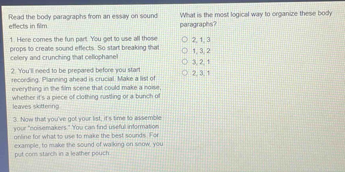 read the body paragraphs from an essay on sound effects in film.\n1. here comes the fun part. you get to use all those props to create sound effects. so start breaking that celery and crunching that cellophane!\n2. youll need to be prepared before you start recording. planning ahead is crucial. make a list of everything in the film scene that could make a noise, whether its a piece of clothing rustling or a bunch of leaves skittering.\n3. now that youve got your list, its time to assemble your \noisemakers.\ you can find useful information online for what to use to make the best sounds. for example, to make the sound of walking on snow, you put corn starch in a leather pouch.\nwhat is the most logical way to organize these body paragraphs?\n2, 1, 3\n1, 3, 2\n3, 2, 1\n2, 3, 1
