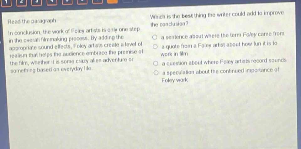 read the paragraph.\nin conclusion, the work of foley artists is only one step in the overall filmmaking process. by adding the appropriate sound effects, foley artists create a level of realism that helps the audience embrace the premise of the film, whether it is some crazy alien adventure or something based on everyday life.\nwhich is the best thing the writer could add to improve the conclusion?\n- a sentence about where the term foley came from\n- a quote from a foley artist about how fun it is to work in film\n- a question about where foley artists record sounds\n- a speculation about the continued importance of foley work