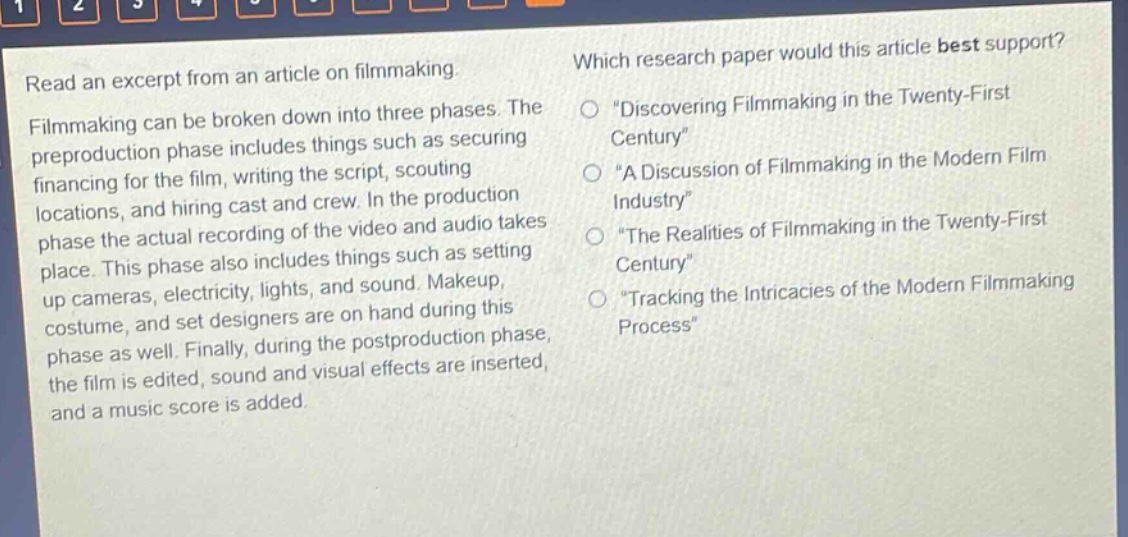 read an excerpt from an article on filmmaking. filmmaking can be broken down into three phases. the preproduction phase includes things such as securing financing for the film, writing the script, scouting locations, and hiring cast and crew. in the production phase the actual recording of the video and audio takes place. this phase also includes things such as setting up cameras, electricity, lights, and sound. makeup, costume, and set designers are on hand during this phase as well. finally, during the postproduction phase, the film is edited, sound and visual effects are inserted, and a music score is added. which research paper would this article best support? \discovering filmmaking in the twenty - first century\ \a discussion of filmmaking in the modern film industry\ \the realities of filmmaking in the twenty - first century\ \tracking the intricacies of the modern filmmaking process\