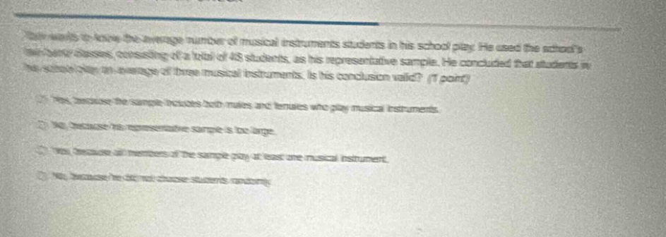 tom wants to know the average number of musical instruments students in his school play. he used the schools band classes, consisting of a total of 48 students, as his representative sample. he concluded that students in his school play an average of three musical instruments. is his conclusion valid? (1 point)\na. yes, because the sample includes both males and females who play musical instruments.\nb. yes, because his representative sample is too large.\nc. yes, because all members of the sample play at least one musical instrument.\nd. no, because he did not choose students randomly.