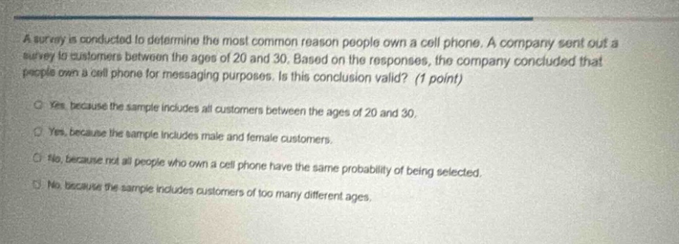 a survey is conducted to determine the most common reason people own a cell phone. a company sent out a survey to customers between the ages of 20 and 30. based on the responses, the company concluded that people own a cell phone for messaging purposes. is this conclusion valid? (1 point)\no yes, because the sample includes all customers between the ages of 20 and 30.\no yes, because the sample includes male and female customers.\no no, because not all people who own a cell phone have the same probability of being selected.\no no, because the sample includes customers of too many different ages.