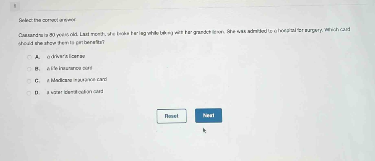 select the correct answer.\ncassandra is 80 years old. last month, she broke her leg while biking with her grandchildren. she was admitted to a hospital for surgery. which card should she show them to get benefits?\na. a drivers license\nb. a life insurance card\nc. a medicare insurance card\nd. a voter identification card