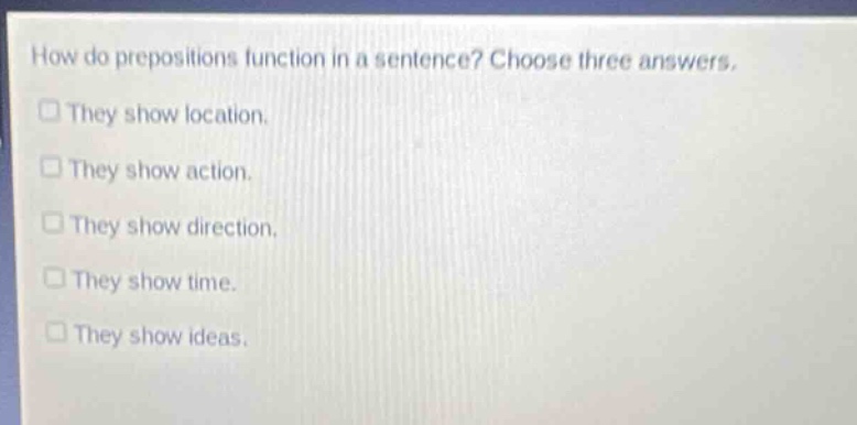 how do prepositions function in a sentence? choose three answers.\nthey show location.\nthey show action.\nthey show direction.\nthey show time.\nthey show ideas.