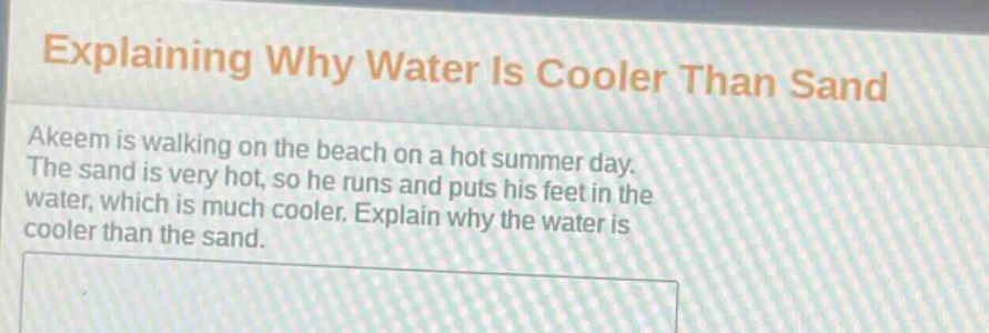 explaining why water is cooler than sand\nakeem is walking on the beach on a hot summer day. the sand is very hot, so he runs and puts his feet in the water, which is much cooler. explain why the water is cooler than the sand.