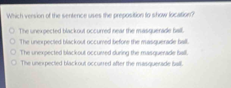 which version of the sentence uses the preposition to show location?\nthe unexpected blackout occurred near the masquerade ball.\nthe unexpected blackout occurred before the masquerade ball.\nthe unexpected blackout occurred during the masquerade ball.\nthe unexpected blackout occurred after the masquerade ball.