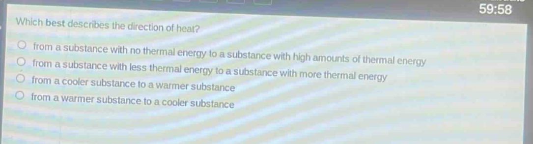 which best describes the direction of heat?\nfrom a substance with no thermal energy to a substance with high amounts of thermal energy\nfrom a substance with less thermal energy to a substance with more thermal energy\nfrom a cooler substance to a warmer substance\nfrom a warmer substance to a cooler substance