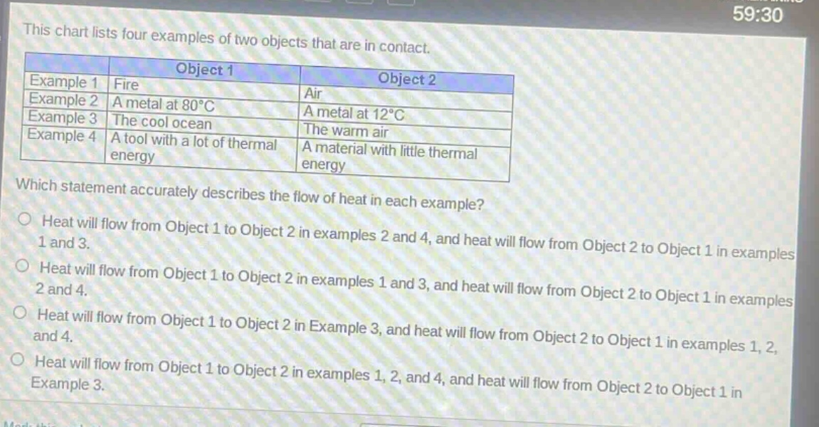 this chart lists four examples of two objects that are in contact.\n| |object 1|object 2|\n|--|--|--|\n|example 1|fire|air|\n|example 2|a metal at 80°c|a metal at 12°c|\n|example 3|the cool ocean|the warm air|\n|example 4|a tool with a lot of thermal energy|a material with little thermal energy|\nwhich statement accurately describes the flow of heat in each example?\nheat will flow from object 1 to object 2 in examples 2 and 4, and heat will flow from object 2 to object 1 in examples 1 and 3.\nheat will flow from object 1 to object 2 in examples 1 and 3, and heat will flow from object 2 to object 1 in examples 2 and 4.\nheat will flow from object 1 to object 2 in example 3, and heat will flow from object 2 to object 1 in examples 1, 2, and 4.\nheat will flow from object 1 to object 2 in examples 1, 2, and 4, and heat will flow from object 2 to object 1 in example 3.