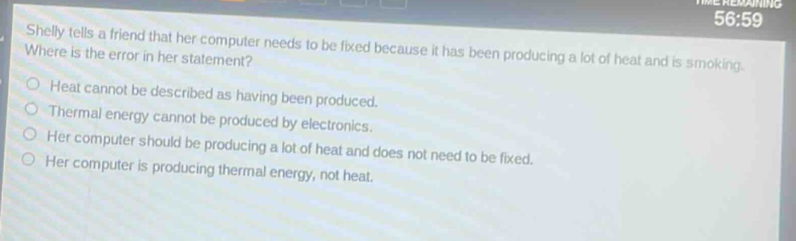 shelly tells a friend that her computer needs to be fixed because it has been producing a lot of heat and is smoking. where is the error in her statement?\nheat cannot be described as having been produced.\nthermal energy cannot be produced by electronics.\nher computer should be producing a lot of heat and does not need to be fixed.\nher computer is producing thermal energy, not heat.
