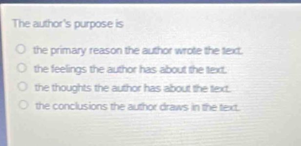 the authors purpose is\nthe primary reason the author wrote the text.\nthe feelings the author has about the text.\nthe thoughts the author has about the text.\nthe conclusions the author draws in the text.