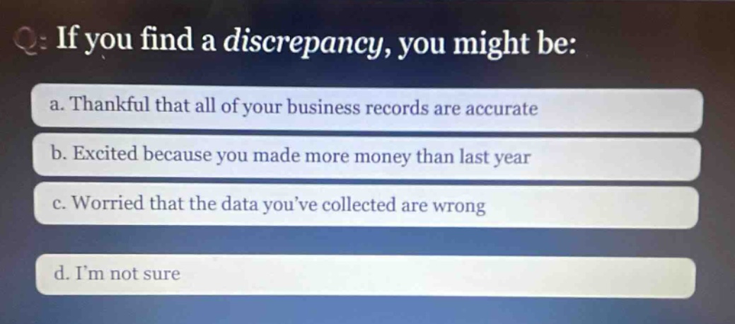 q: if you find a discrepancy, you might be:\na. thankful that all of your business records are accurate\nb. excited because you made more money than last year\nc. worried that the data you’ve collected are wrong\nd. i’m not sure