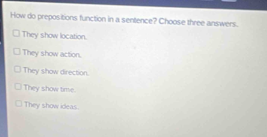 how do prepositions function in a sentence? choose three answers.\n□ they show location.\n□ they show action.\n□ they show direction.\n□ they show time.\n□ they show ideas.