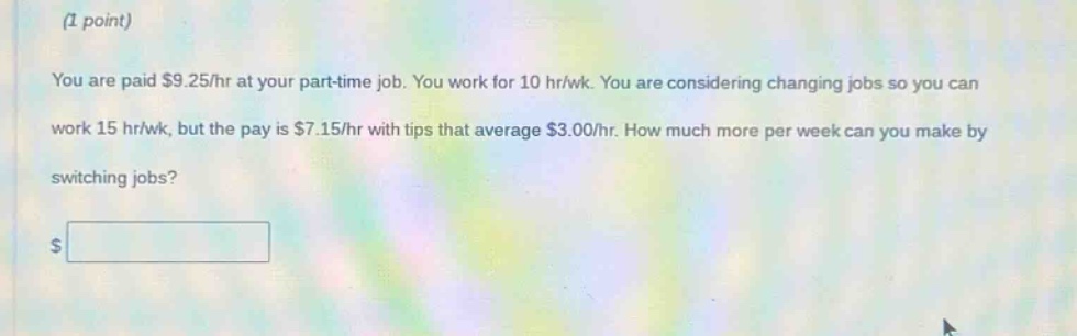 (1 point)\nyou are paid $9.25/hr at your part - time job. you work for 10 hr/wk. you are considering changing jobs so you can work 15 hr/wk, but the pay is $7.15/hr with tips that average $3.00/hr. how much more per week can you make by switching jobs?\n$
