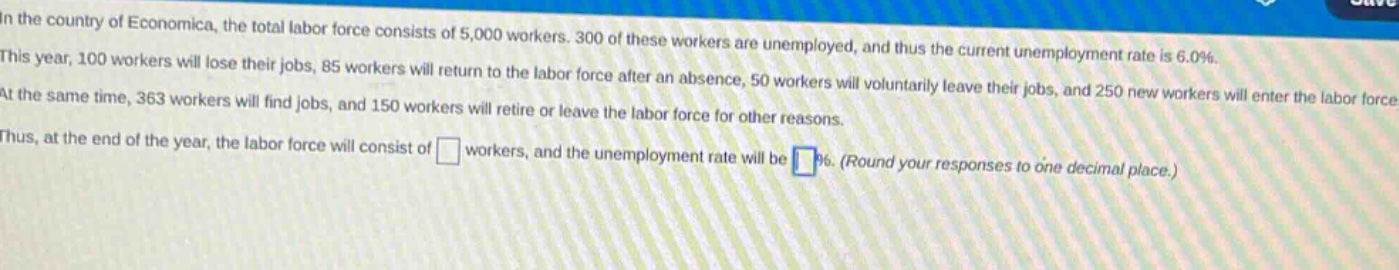 in the country of economica, the total labor force consists of 5,000 workers. 300 of these workers are unemployed, and thus the current unemployment rate is 6.0%. this year, 100 workers will lose their jobs, 85 workers will return to the labor force after an absence, 50 workers will voluntarily leave their jobs, and 250 new workers will enter the labor force. at the same time, 363 workers will find jobs, and 150 workers will retire or leave the labor force for other reasons. thus, at the end of the year, the labor force will consist of workers, and the unemployment rate will be %. (round your responses to one decimal place.)